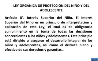 LEY ORGÁNICA DE PROTECCIÓN DEL NIÑO Y DEL
ADOLESCENTE
Artículo 8°. Interés Superior del Niño. El Interés
Superior del Niño es un principio de interpretación y
aplicación de esta Ley, el cual es de obligatorio
cumplimiento en la toma de todas las decisiones
concernientes a los niños y adolescentes. Este principio
está dirigido a asegurar el desarrollo integral de los
niños y adolescentes, así como el disfrute pleno y
efectivo de sus derechos y garantías…
GPA
 