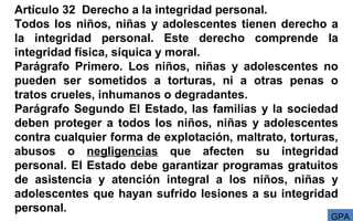 Artículo 32 Derecho a la integridad personal.
Todos los niños, niñas y adolescentes tienen derecho a
la integridad personal. Este derecho comprende la
integridad física, síquica y moral.
Parágrafo Primero. Los niños, niñas y adolescentes no
pueden ser sometidos a torturas, ni a otras penas o
tratos crueles, inhumanos o degradantes.
Parágrafo Segundo El Estado, las familias y la sociedad
deben proteger a todos los niños, niñas y adolescentes
contra cualquier forma de explotación, maltrato, torturas,
abusos o negligencias que afecten su integridad
personal. El Estado debe garantizar programas gratuitos
de asistencia y atención integral a los niños, niñas y
adolescentes que hayan sufrido lesiones a su integridad
personal.
GPA
 
