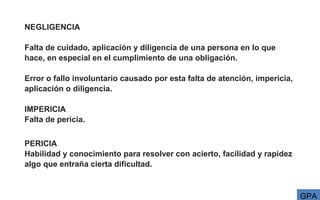 NEGLIGENCIA
Falta de cuidado, aplicación y diligencia de una persona en lo que
hace, en especial en el cumplimiento de una obligación.
Error o fallo involuntario causado por esta falta de atención, impericia,
aplicación o diligencia.
IMPERICIA
Falta de pericia.
PERICIA
Habilidad y conocimiento para resolver con acierto, facilidad y rapidez
algo que entraña cierta dificultad.
GPA
 