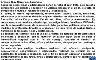 Artículo 32-A. Derecho al buen trato.
Todos los niños, niñas y adolescentes tienen derecho al buen trato. Este derecho
comprende una crianza y educación no violenta, basada en el amor, el afecto, la
comprensión mutua, el respeto recíproco y la solidaridad.
El padre, la madre, representantes, responsables, tutores, tutoras, familiares,
educadores y educadoras deberán emplear métodos no violentos en la crianza,
formación, educación y corrección de los niños, niñas y adolescentes. En
consecuencia, se prohíbe cualquier tipo de castigo físico o humillante. El Estado,
con la activa participación de la sociedad, debe garantizar políticas, programas y
medidas de protección dirigidas a la abolición de toda forma de castigo físico o
humillante de los niños, niñas y adolescentes.
Se entiende por castigo físico el uso de la fuerza, en ejercicio de las potestades
de crianza o educación, con la intención de causar algún grado de dolor o
incomodidad corporal con el fin de corregir, controlar o cambiar el
comportamiento de los niños, niñas y adolescentes, siempre que no constituyan
un hecho punible.
Se entiende por castigo humillante cualquier trato ofensivo, denigrante,
desvalorizador, estigmatizante o ridiculizador, realizado en ejercicio de las
potestades de crianza o educación, con el fin de corregir, controlar o cambiar el
comportamiento de los niños, niñas y adolescentes, siempre que no constituyan
GPA
 