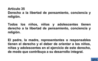 Artículo 35
Derecho a la libertad de pensamiento, conciencia y
religión.
Todos los niños, niñas y adolescentes tienen
derecho a la libertad de pensamiento, conciencia y
religión.
El padre, la madre, representantes o responsables
tienen el derecho y el deber de orientar a los niños,
niñas y adolescentes en el ejercicio de este derecho,
de modo que contribuya a su desarrollo integral.
GPA
 