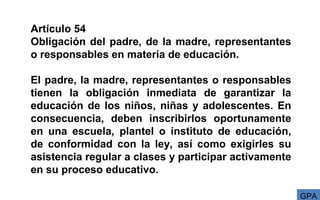 Artículo 54
Obligación del padre, de la madre, representantes
o responsables en materia de educación.
El padre, la madre, representantes o responsables
tienen la obligación inmediata de garantizar la
educación de los niños, niñas y adolescentes. En
consecuencia, deben inscribirlos oportunamente
en una escuela, plantel o instituto de educación,
de conformidad con la ley, así como exigirles su
asistencia regular a clases y participar activamente
en su proceso educativo.
GPA
 