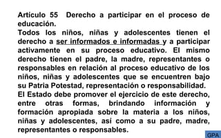 Artículo 55 Derecho a participar en el proceso de
educación.
Todos los niños, niñas y adolescentes tienen el
derecho a ser informados e informadas y a participar
activamente en su proceso educativo. El mismo
derecho tienen el padre, la madre, representantes o
responsables en relación al proceso educativo de los
niños, niñas y adolescentes que se encuentren bajo
su Patria Potestad, representación o responsabilidad.
El Estado debe promover el ejercicio de este derecho,
entre otras formas, brindando información y
formación apropiada sobre la materia a los niños,
niñas y adolescentes, así como a su padre, madre,
representantes o responsables.
GPA
 