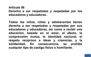 Artículo 56
Derecho a ser respetados y respetadas por los
educadores y educadoras.
Todos los niños, niñas y adolescentes tienen
derecho a ser respetados y respetadas por sus
educadores y educadoras, así como a recibir una
educación, basada en el amor, el afecto, la
comprensión mutua, la identidad nacional, el
respeto recíproco a ideas y creencias, y la
solidaridad. En consecuencia, se prohíbe
cualquier tipo de castigo físico o humillante.
GPA
 