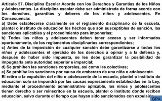 Artículo 57. Disciplina Escolar Acorde con los Derechos y Garantías de los Niños
y Adolescentes. La disciplina escolar debe ser administrada de forma acorde con
los derechos, garantitas y deberes de los niños y adolescentes. En
Consecuencia:
a) Debe establecerse claramente en el reglamento disciplinario de la escuela,
plantel o instituto de educación los hechos que son susceptibles de sanción, las
sanciones aplicables y el procedimiento para imponerlas;
b) Todos los niños y adolescentes deben tener acceso y ser informados
oportunamente, de los reglamentos disciplinarios correspondientes;
c) Antes de la imposición de cualquier sanción debe garantizarse a todos los
niños y adolescentes el ejercicio de los derechos a opinar y a la defensa y,
después de haber sido impuesta, se les debe garantizar la posibilidad de
impugnarla ante autoridad superior e imparcial;
d) Se prohíben las sanciones corporales, así como las colectivas;
e) Se prohíbe las sanciones por causa de embarazo de una niña o adolescente.
El retiro o la expulsión del niño o adolescente de la escuela, plantel o instituto de
educación solo se impondrá por las causas expresamente establecidas en la Ley,
mediante el procedimiento administrativo aplicable, los niños y adolescentes
tienen derecho a ser reinscritos en la escuela, plantel o instituto donde reciben
educación, salvo durante el tiempo que hayan sido sancionados con expulsión.
GPA
 