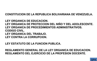 CONSTITUCION DE LA REPUBLICA BOLIVARIANA DE VENEZUELA.
LEY ORGANICA DE EDUCACION.
LEY ORGANICA DE PROTECCION DEL NIÑO Y DEL ADOLESCENTE.
LEY ORGANICA DE PROCEDIMIENTOS ADMINISTRATIVOS.
CODIGO CIVIL.
LEY ORGANICA DEL TRABAJO.
LEY CONTRA LA CORRUPCION.
LEY ESTATUTO DE LA FUNCION PUBLICA.
REGLAMENTO GENERAL DE LA LEY ORGANICA DE EDUCACION.
REGLAMENTO DEL EJERCICIO DE LA PROFESION DOCENTE.
  GPA
 