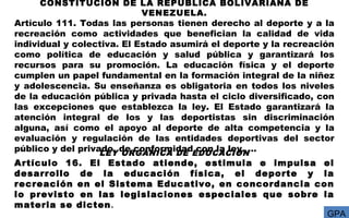 CONSTITUCIÓN DE LA REPÚBLICA BOLIVARIANA DE
VENEZUELA.
Artículo 111. Todas las personas tienen derecho al deporte y a la
recreación como actividades que benefician la calidad de vida
individual y colectiva. El Estado asumirá el deporte y la recreación
como política de educación y salud pública y garantizará los
recursos para su promoción. La educación física y el deporte
cumplen un papel fundamental en la formación integral de la niñez
y adolescencia. Su enseñanza es obligatoria en todos los niveles
de la educación pública y privada hasta el ciclo diversificado, con
las excepciones que establezca la ley. El Estado garantizará la
atención integral de los y las deportistas sin discriminación
alguna, así como el apoyo al deporte de alta competencia y la
evaluación y regulación de las entidades deportivas del sector
público y del privado, de conformidad con la ley. …LEY ORGANICA DE EDUCACION
Artículo 16. El Estado atiende, estimula e impulsa el
desarrollo de la educación física, el deporte y la
recreación en el Sistema Educativo, en concordancia con
lo previsto en las legislaciones especiales que sobre la
materia se dicten.
GPA
 
