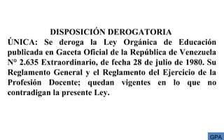 DISPOSICIÓN DEROGATORIA
ÚNICA: Se deroga la Ley Orgánica de Educación
publicada en Gaceta Oficial de la República de Venezuela
N° 2.635 Extraordinario, de fecha 28 de julio de 1980. Su
Reglamento General y el Reglamento del Ejercicio de la
Profesión Docente; quedan vigentes en lo que no
contradigan la presente Ley.
GPA
 