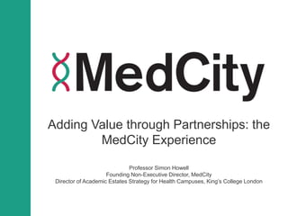 Adding Value through Partnerships: the
MedCity Experience
Professor Simon Howell
Founding Non-Executive Director, MedCity
Director of Academic Estates Strategy for Health Campuses, King’s College London
 