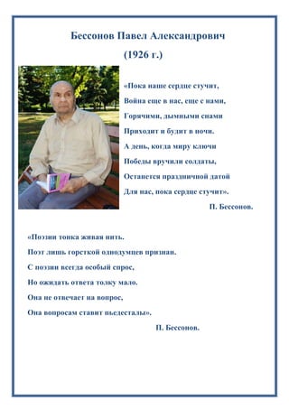 Бессонов Павел Александрович
(1926 г.)
«Пока наше сердце стучит,
Война еще в нас, еще с нами,
Горячими, дымными снами
Приходит и будит в ночи.
А день, когда миру ключи
Победы вручили солдаты,
Останется праздничной датой
Для нас, пока сердце стучит».
П. Бессонов.
«Поэзии тонка живая нить.
Поэт лишь горсткой однодумцев признан.
С поэзии всегда особый спрос,
Но ожидать ответа толку мало.
Она не отвечает на вопрос,
Она вопросам ставит пьедесталы».
П. Бессонов.
 