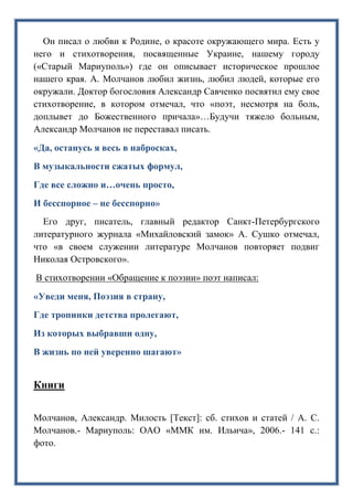 Он писал о любви к Родине, о красоте окружающего мира. Есть у
него и стихотворения, посвященные Украине, нашему городу
(«Старый Мариуполь») где он описывает историческое прошлое
нашего края. А. Молчанов любил жизнь, любил людей, которые его
окружали. Доктор богословия Александр Савченко посвятил ему свое
стихотворение, в котором отмечал, что «поэт, несмотря на боль,
доплывет до Божественного причала»…Будучи тяжело больным,
Александр Молчанов не переставал писать.
«Да, останусь я весь в набросках,
В музыкальности сжатых формул,
Где все сложно и…очень просто,
И бесспорное – не бесспорно»
Его друг, писатель, главный редактор Санкт-Петербургского
литературного журнала «Михайловский замок» А. Сушко отмечал,
что «в своем служении литературе Молчанов повторяет подвиг
Николая Островского».
В стихотворении «Обращение к поэзии» поэт написал:
«Уведи меня, Поэзия в страну,
Где тропинки детства пролегают,
Из которых выбравши одну,
В жизнь по ней уверенно шагают»
Книги
Молчанов, Александр. Милость [Текст]: сб. стихов и статей / А. С.
Молчанов.- Мариуполь: ОАО «ММК им. Ильича», 2006.- 141 с.:
фото.
 