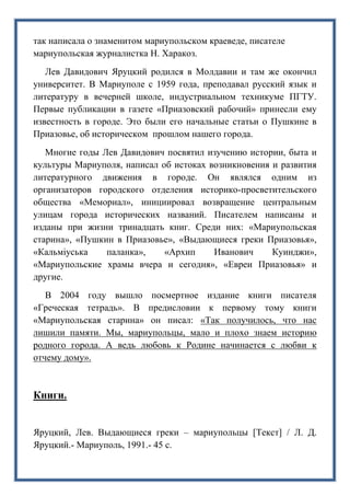 так написала о знаменитом мариупольском краеведе, писателе
мариупольская журналистка Н. Харакоз.
Лев Давидович Яруцкий родился в Молдавии и там же окончил
университет. В Мариуполе с 1959 года, преподавал русский язык и
литературу в вечерней школе, индустриальном техникуме ПГТУ.
Первые публикации в газете «Приазовский рабочий» принесли ему
известность в городе. Это были его начальные статьи о Пушкине в
Приазовье, об историческом прошлом нашего города.
Многие годы Лев Давидович посвятил изучению истории, быта и
культуры Мариуполя, написал об истоках возникновения и развития
литературного движения в городе. Он являлся одним из
организаторов городского отделения историко-просветительского
общества «Мемориал», инициировал возвращение центральным
улицам города исторических названий. Писателем написаны и
изданы при жизни тринадцать книг. Среди них: «Мариупольская
старина», «Пушкин в Приазовье», «Выдающиеся греки Приазовья»,
«Кальміуська паланка», «Архип Иванович Куинджи»,
«Мариупольские храмы вчера и сегодня», «Евреи Приазовья» и
другие.
В 2004 году вышло посмертное издание книги писателя
«Греческая тетрадь». В предисловии к первому тому книги
«Мариупольская старина» он писал: «Так получилось, что нас
лишили памяти. Мы, мариупольцы, мало и плохо знаем историю
родного города. А ведь любовь к Родине начинается с любви к
отчему дому».
Книги.
Яруцкий, Лев. Выдающиеся греки – мариупольцы [Текст] / Л. Д.
Яруцкий.- Мариуполь, 1991.- 45 с.
 