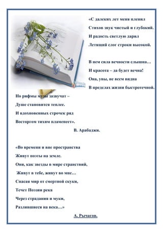 «С далеких лет меня пленил
Стихов звук чистый и глубокий.
И радость светлую дарил
Летящий слог строки высокой.
В нем сила вечности слышна…
И красота – да будет вечна!
Она, увы, не всем видна
В пределах жизни быстротечной.
Но рифмы музы зазвучат –
Душе становится теплее.
И вдохновенных строчек ряд
Восторгом тихим пламенеет».
В. Арабаджи.
«Во времени и вне пространства
Живут поэты на земле.
Они, как звезды в мире странствий,
Живут в тебе, живут во мне…
Спасая мир от смертной скуки,
Течет Поэзии река
Через страдания и муки,
Разлившиеся на века…»
А. Рычагов.
 