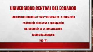 UNIVERSIDAD CENTRAL DEL ECUADOR
FACULTAD DE FILOSOFÍA LETRAS Y CIENCIAS DE LA EDUCACIÓN
PSICOLOGÍA EDUCATIVA Y ORIENTACIÓN
METODOLOGÍA DE LA INVESTIGACIÓN
LUCERO BUSTAMANTE
5TO “A”
 