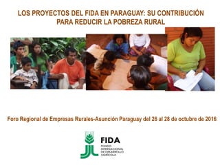 LOS PROYECTOS DEL FIDA EN PARAGUAY: SU CONTRIBUCIÓN
PARA REDUCIR LA POBREZA RURAL
Foro Regional de Empresas Rurales-Asunción Paraguay del 26 al 28 de octubre de 2016
 