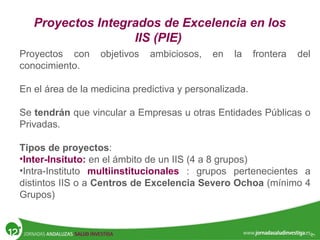 Proyectos Integrados de Excelencia en los
IIS (PIE)
Proyectos con objetivos ambiciosos, en la frontera del
conocimiento.
En el área de la medicina predictiva y personalizada.
Se tendrán que vincular a Empresas u otras Entidades Públicas o
Privadas.
Tipos de proyectos:
•Inter-Insituto: en el ámbito de un IIS (4 a 8 grupos)
•Intra-Instituto multiinstitucionales : grupos pertenecientes a
distintos IIS o a Centros de Excelencia Severo Ochoa (mínimo 4
Grupos)
 