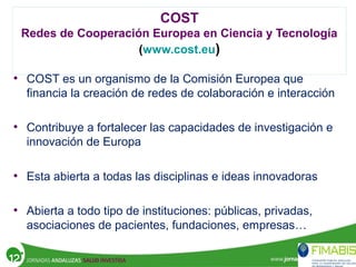 COST
Redes de Cooperación Europea en Ciencia y Tecnología
(www.cost.eu)
• COST es un organismo de la Comisión Europea que
financia la creación de redes de colaboración e interacción
• Contribuye a fortalecer las capacidades de investigación e
innovación de Europa
• Esta abierta a todas las disciplinas e ideas innovadoras
• Abierta a todo tipo de instituciones: públicas, privadas,
asociaciones de pacientes, fundaciones, empresas…
 