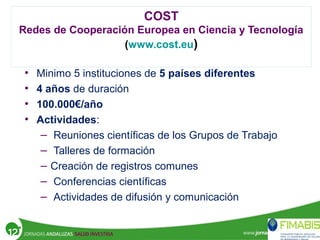• Minimo 5 instituciones de 5 países diferentes
• 4 años de duración
• 100.000€/año
• Actividades:
– Reuniones científicas de los Grupos de Trabajo
– Talleres de formación
– Creación de registros comunes
– Conferencias científicas
– Actividades de difusión y comunicación
COST
Redes de Cooperación Europea en Ciencia y Tecnología
(www.cost.eu)
 