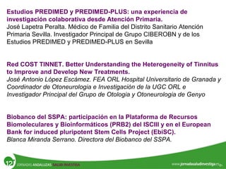 Estudios PREDIMED y PREDIMED-PLUS: una experiencia de
investigación colaborativa desde Atención Primaria.
José Lapetra Peralta. Médico de Familia del Distrito Sanitario Atención
Primaria Sevilla. Investigador Principal de Grupo CIBEROBN y de los
Estudios PREDIMED y PREDIMED-PLUS en Sevilla
Red COST TINNET. Better Understanding the Heterogeneity of Tinnitus
to Improve and Develop New Treatments.
José Antonio López Escámez. FEA ORL Hospital Universitario de Granada y
Coordinador de Otoneurologia e Investigación de la UGC ORL e
Investigador Principal del Grupo de Otologia y Otoneurologia de Genyo
Biobanco del SSPA: participación en la Plataforma de Recursos
Biomoleculares y Bioinformáticos (PRB2) del ISCIII y en el European
Bank for induced pluripotent Stem Cells Project (EbiSC).
Blanca Miranda Serrano. Directora del Biobanco del SSPA.
 