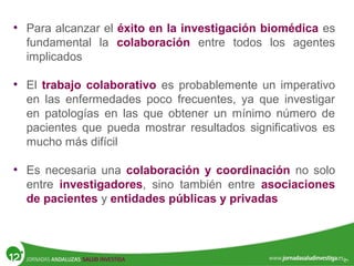 • Para alcanzar el éxito en la investigación biomédica es
fundamental la colaboración entre todos los agentes
implicados
• El trabajo colaborativo es probablemente un imperativo
en las enfermedades poco frecuentes, ya que investigar
en patologías en las que obtener un mínimo número de
pacientes que pueda mostrar resultados significativos es
mucho más difícil
• Es necesaria una colaboración y coordinación no solo
entre investigadores, sino también entre asociaciones
de pacientes y entidades públicas y privadas
 