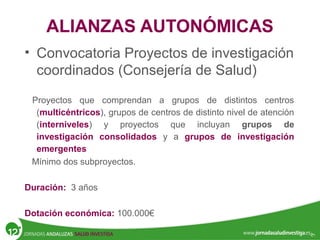 ALIANZAS AUTONÓMICAS
• Convocatoria Proyectos de investigación
coordinados (Consejería de Salud)
Proyectos que comprendan a grupos de distintos centros
(multicéntricos), grupos de centros de distinto nivel de atención
(interniveles) y proyectos que incluyan grupos de
investigación consolidados y a grupos de investigación
emergentes
Mínimo dos subproyectos.
Duración: 3 años
Dotación económica: 100.000€
 