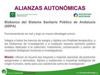 ALIANZAS AUTONÓMICAS
Biobanco del Sistema Sanitario Público de Andalucía
(SSPA)
Funcionamiento en red y bajo un marco éticolegal común
Integra a todos los bancos de sangre y tejidos con finalidad terapéutica, a
los biobancos de investigación y a cualquier espacio sanitario público
andaluz dedicado a la colección, tratamiento, conservación y cesión de
muestras biológicas humanas a investigadores
Misión: ofrecer al Usuario las mayores y mejores opciones de productos
sanguíneos o derivados, tejidos y sustancias o muestras biológicas de
origen humano, tanto para uso asistencial como de investigación
 