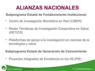 ALIANZAS NACIONALES
Subprograma Estatal de Fortalecimiento Institucional
• Centro de Investigación Biomédica en Red (CIBER)
• Redes Temáticas de Investigación Cooperativa en Salud
(RETICS)
• Plataformas de apoyo a la investigación en ciencias de la
tecnologías y salud
Subprograma Estatal de Generación de Conocimiento
• Proyectos Integrados de Excelencia en los IIS (PIE)
 