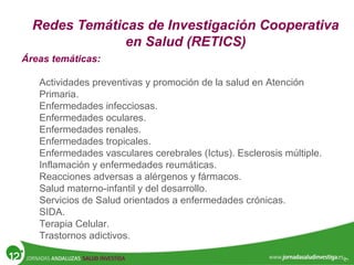 Redes Temáticas de Investigación Cooperativa
en Salud (RETICS)
Áreas temáticas:
Actividades preventivas y promoción de la salud en Atención
Primaria.
Enfermedades infecciosas.
Enfermedades oculares.
Enfermedades renales.
Enfermedades tropicales.
Enfermedades vasculares cerebrales (Ictus). Esclerosis múltiple.
Inflamación y enfermedades reumáticas.
Reacciones adversas a alérgenos y fármacos.
Salud materno-infantil y del desarrollo.
Servicios de Salud orientados a enfermedades crónicas.
SIDA.
Terapia Celular.
Trastornos adictivos.
 