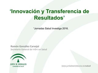 ‘Innovación y Transferencia de
Resultados’
Ramón González Carvajal
Secretario General de I+D+i en Salud
www.juntadeandalucia.es/salud
“Jornadas Salud Investiga 2016.
 