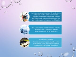 Los incrementos patrimoniales de residentes en
el Ecuador pueden utilizar como crédito
tributario el impuesto pagado en el exterior
vinculado con el mismo hecho generador, sin
que pueda superar el impuesto en el Ecuador.
Son sustitutos del contribuyente los donantes
residentes en el Ecuador que realicen
donaciones a favor de no residentes.
Se presumirá donación
los impuestos municipales pagados por la
transferencia serán considerados créditos
tributarios para determinar el impuesto.
 