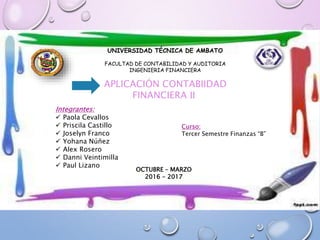 UNIVERSIDAD TÉCNICA DE AMBATO
FACULTAD DE CONTABILIDAD Y AUDITORIA
INGENIERIA FINANCIERA
APLICACIÓN CONTABIIDAD
FINANCIERA II
Integrantes:
 Paola Cevallos
 Priscila Castillo
 Joselyn Franco
 Yohana Núñez
 Alex Rosero
 Danni Veintimilla
 Paul Lizano
OCTUBRE – MARZO
2016 - 2017
Curso:
Tercer Semestre Finanzas “B”
 