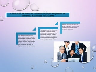 Una entidad clasificará a un
activo no corriente (o un grupo
enajenable de elementos) como
mantenido para la venta, si su
importe en libros se recuperará
fundamentalmente a través de
una transacción de venta, en
lugar de por su uso continuado.
Para que la venta sea altamente
probable, la dirección, debe
estar comprometida por un plan
para vender el activo , y debe
haberse iniciado de forma activa
un programa para encontrar un
comprador y completar el plan.
Además, la venta del activo (o
grupo enajenable de elementos)
debe negociarse activamente a
un precio razonable.
Clasificación de activos no corrientes (o grupos enajenables de
elementos) mantenidos para la venta
 