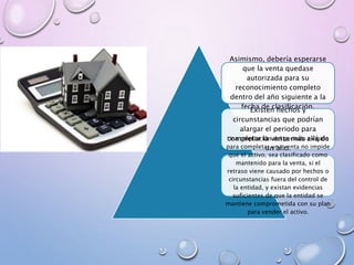 Asimismo, debería esperarse
que la venta quedase
autorizada para su
reconocimiento completo
dentro del año siguiente a la
fecha de clasificación.
Existen hechos y
circunstancias que podrían
alargar el periodo para
completar la venta más allá de
un año.
Una ampliación del periodo exigido
para completar una venta no impide
que el activo, sea clasificado como
mantenido para la venta, si el
retraso viene causado por hechos o
circunstancias fuera del control de
la entidad, y existan evidencias
suficientes de que la entidad se
mantiene comprometida con su plan
para vender el activo.
 