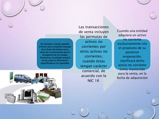 No obstante, cuando aquellos
criterios sean cumplidos después
de la fecha del balance pero
antes de la autorización para la
divulgación de los estados
financieros, la entidad revelará
en las notas la información
especificada en los apartados
Cuando una entidad
adquiera un activo
no corriente
exclusivamente con
el propósito de su
posterior
enajenación,
clasificará dicho
activo no corriente
como mantenido
para la venta, en la
fecha de adquisición
Las transacciones
de venta incluyen
las permutas de
activos no
corrientes por
otros activos no
corrientes,
cuando éstas
tengan carácter
comercial, de
acuerdo con la
NIC 16.
 