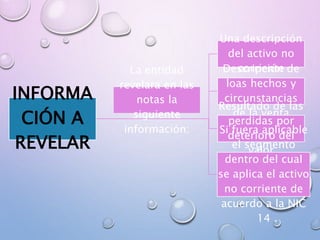 INFORMA
CIÓN A
REVELAR
Una descripción
del activo no
corrienteDescripción de
loas hechos y
circunstancias
de la venta
Resultado de las
perdidas por
deterioro del
valor
Si fuera aplicable
el segmento
dentro del cual
se aplica el activo
no corriente de
acuerdo a la NIC
14
La entidad
revelara en las
notas la
siguiente
información:
 