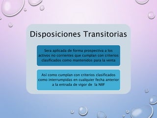 Disposiciones Transitorias
Sera aplicada de forma prospectiva a los
activos no corrientes que cumplan con criterios
clasificados como mantenidos para la venta
Así como cumplan con criterios clasificados
como interrumpidas en cualquier fecha anterior
a la entrada de vigor de la NIIF
 