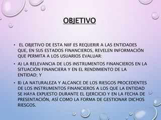 OBJETIVO
• EL OBJETIVO DE ESTA NIIF ES REQUERIR A LAS ENTIDADES
QUE, EN SUS ESTADOS FINANCIEROS, REVELEN INFORMACIÓN
QUE PERMITA A LOS USUARIOS EVALUAR:
• A) LA RELEVANCIA DE LOS INSTRUMENTOS FINANCIEROS EN LA
SITUACIÓN FINANCIERA Y EN EL RENDIMIENTO DE LA
ENTIDAD; Y
• B) LA NATURALEZA Y ALCANCE DE LOS RIESGOS PROCEDENTES
DE LOS INSTRUMENTOS FINANCIEROS A LOS QUE LA ENTIDAD
SE HAYA EXPUESTO DURANTE EL EJERCICIO Y EN LA FECHA DE
PRESENTACIÓN, ASÍ COMO LA FORMA DE GESTIONAR DICHOS
RIESGOS.
 