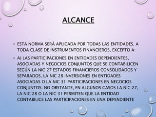 ALCANCE
• ESTA NORMA SERÁ APLICADA POR TODAS LAS ENTIDADES, A
TODA CLASE DE INSTRUMENTOS FINANCIEROS, EXCEPTO A:
• A) LAS PARTICIPACIONES EN ENTIDADES DEPENDIENTES,
ASOCIADAS Y NEGOCIOS CONJUNTOS QUE SE CONTABILICEN
SEGÚN LA NIC 27 ESTADOS FINANCIEROS CONSOLIDADOS Y
SEPARADOS, LA NIC 28 INVERSIONES EN ENTIDADES
ASOCIADAS O LA NIC 31 PARTICIPACIONES EN NEGOCIOS
CONJUNTOS. NO OBSTANTE, EN ALGUNOS CASOS LA NIC 27,
LA NIC 28 O LA NIC 31 PERMITEN QUE LA ENTIDAD
CONTABILICE LAS PARTICIPACIONES EN UNA DEPENDIENTE
 