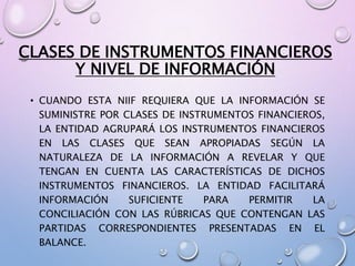 CLASES DE INSTRUMENTOS FINANCIEROS
Y NIVEL DE INFORMACIÓN
• CUANDO ESTA NIIF REQUIERA QUE LA INFORMACIÓN SE
SUMINISTRE POR CLASES DE INSTRUMENTOS FINANCIEROS,
LA ENTIDAD AGRUPARÁ LOS INSTRUMENTOS FINANCIEROS
EN LAS CLASES QUE SEAN APROPIADAS SEGÚN LA
NATURALEZA DE LA INFORMACIÓN A REVELAR Y QUE
TENGAN EN CUENTA LAS CARACTERÍSTICAS DE DICHOS
INSTRUMENTOS FINANCIEROS. LA ENTIDAD FACILITARÁ
INFORMACIÓN SUFICIENTE PARA PERMITIR LA
CONCILIACIÓN CON LAS RÚBRICAS QUE CONTENGAN LAS
PARTIDAS CORRESPONDIENTES PRESENTADAS EN EL
BALANCE.
 