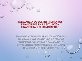 RELEVANCIA DE LOS INSTRUMENTOS
FINANCIEROS EN LA SITUACIÓN
FINANCIERA Y EL RENDIMIENTO
UNA ENTIDAD SUMINISTRARÁ INFORMACIÓN QUE
PERMITA QUE LOS USUARIOS DE SUS ESTADOS
FINANCIEROS EVALÚEN LA RELEVANCIA DE LOS
INSTRUMENTOS FINANCIEROS EN SU SITUACIÓN
FINANCIERA Y EN SU RENDIMIENTO.
 