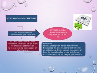 CONTABILIDAD DE COBERTURAS
Una entidad revelará
información, por separado
REFERIDA A CADA
TIPO DE COBERTURA
DESCRITA EN LA NIC
39
es decir, cobertura del valor
razonable, cobertura de los flujos
de efectivo y cobertura de
la inversión neta en negocios en
el extranjero
(a) una descripción de cada tipo de
cobertura;
(b) una descripción de los instrumentos
financieros designados como instrumentos
de cobertura y de sus valores razonables al
final del periodo sobre el que se informa;
(c) la naturaleza de los riesgos que han sido
cubiertos.
 