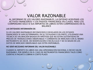 VALOR RAZONABLE
AL INFORMAR DE LOS VALORES RAZONABLES, LA ENTIDAD AGRUPARÁ LOS
ACTIVOS FINANCIEROS Y LOS PASIVOS FINANCIEROS EN CLASES, PERO LOS
COMPENSARÁ SÓLO SI SUS IMPORTES EN LIBROS ESTÉN COMPENSADOS EN EL
BALANCE
LAS ENTIDADES INFORMARÁN DE:
SI LOS VALORES RAZONABLES RECONOCIDOS O REVELADOS EN LOS ESTADOS
FINANCIEROS SE HAN DETERMINADO, EN SU TOTALIDAD O EN PARTE, UTILIZANDO UNA
TÉCNICA DE VALORACIÓN BASADA EN HIPÓTESIS QUE NO ESTÁN SUSTENTADAS EN
PRECIOS DE TRANSACCIONES OBSERVABLES Y CORRIENTES DE MERCADO CON EL MISMO
INSTRUMENTO (ES DECIR, SIN MODIFICACIÓN O RECÁLCULO) Y NO SE BASAN EN LOS
DATOS DE MERCADO OBSERVABLES QUE ESTÉN DISPONIBLES.
NO SERÁ NECESARIO INFORMAR DEL VALOR RAZONABLE:
CUANDO EL IMPORTE EN LIBROS SEA UNA APROXIMACIÓN RACIONAL A DICHO VALOR
RAZONABLE, POR EJEMPLO EN EL CASO DE INSTRUMENTOS FINANCIEROS TALES COMO
CUENTAS A PAGAR O COBRAR A CORTO PLAZO
 