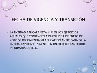 FECHA DE VIGENCIA Y TRANSICIÓN
• LA ENTIDAD APLICARÁ ESTA NIIF EN LOS EJERCICIOS
ANUALES QUE COMIENCEN A PARTIR DE 1 DE ENERO DE
2007. SE RECOMIENDA SU APLICACIÓN ANTICIPADA. SI LA
ENTIDAD APLICASE ESTA NIIF EN UN EJERCICIO ANTERIOR,
INFORMARÁ DE ELLO.
 