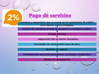 Pago de servicios
Medios de comunicación
Arrendamiento mercantil prestado por sociedades establecidas.
Servicios de seguros.
Actividades de construcción mano de obra.
Adquisición tipo de bienes inmuebles.
Energía eléctrica
Servicio de transporte privado de pasajeros o transporte publico.
Intereses y operaciones que se causen en las operaciones de crédito
entre bancos y otras entidades.
 