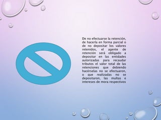 De no efectuarse la retención,
de hacerla en forma parcial o
de no depositar los valores
retenidos, el agente de
retención será obligado a
depositar en las entidades
autorizadas para recaudar
tributos el valor total de las
retenciones que debiendo
hacérselas no se efectuaron,
o que realizadas no se
depositaron, las multas e
intereses de mora respectivos
 