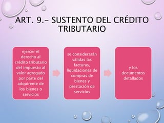 ART. 9.- SUSTENTO DEL CRÉDITO
TRIBUTARIO
ejercer el
derecho al
crédito tributario
del impuesto al
valor agregado
por parte del
adquirente de
los bienes o
servicios
se considerarán
válidas las
facturas,
liquidaciones de
compras de
bienes y
prestación de
servicios
y los
documentos
detallados
 