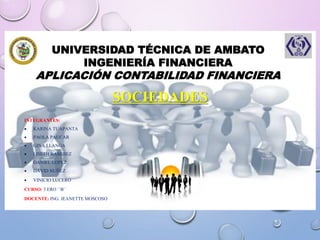 UNIVERSIDAD TÉCNICA DE AMBATO
INGENIERÍA FINANCIERA
APLICACIÓN CONTABILIDAD FINANCIERA
SOCIEDADES
INTEGRANTES:
 KARINA TUAPANTA
 PAOLA PAUCAR
 GINA LLANGA
 LISETH RAMIREZ
 DANIEL LOPEZ
 DAVID NUÑEZ
 VINICIO LUCERO
CURSO: 3 ERO ``B``
DOCENTE: ING. JEANETTE MOSCOSO
 