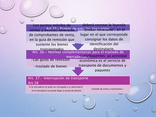 Art. 37.- Interrupción de transporte
Art.38
Si la mercadería no pudo ser entregada a su destinatario
. Si la mercadería no puede llegar al punto de destino
Traslado de armas y municiones.-
Art. 36.- Normas complementarias para el traslado de
mercaderías.-
-Las guías de remisión
-traslado de bienes
-contribuyentes: ya actividad
económica es el servicio de
transporte de documentos y
paquetes
Art.35.-Puntos de emisión itinerantes
Los puntos móviles de
ventas y emisión itinerante
de comprobantes de venta,
en la guía de remisión que
sustente los bienes
transportados
deberá constar la leyenda
"Emisor Itinerante", en el
lugar en el que corresponde
consignar los datos de
identificación del
destinatario.
 