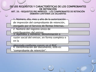 DE LOS REQUISITOS Y CARACTERÍSTICAS DE LOS COMPROBANTES
DE RETENCIÓN
ART. 39.- REQUISITOS PRE IMPRESOS.- LOS COMPROBANTES DE RETENCIÓN
DEBERÁN CONTENER LOS SIGUIENTES
1. Número, día, mes y año de la autorización
de impresión del comprobante de retención,
otorgado por el Servicio de Rentas Internas.
2. Número del registro único de
contribuyentes del emisor.
3. Apellidos y nombres, denominación o
razón social del emisor, en forma completa o
en la
abreviada conforme conste en el RUC
4. Denominación del documento, esto es:
“comprobante de retención”.
 