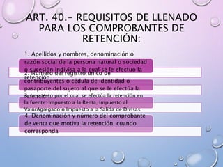 ART. 40.- REQUISITOS DE LLENADO
PARA LOS COMPROBANTES DE
RETENCIÓN:
1. Apellidos y nombres, denominación o
razón social de la persona natural o sociedad
o sucesión indivisa a la cual se le efectuó la
retención
2. Número del registro único de
contribuyentes o cédula de identidad o
pasaporte del sujeto al que se le efectúa la
retención.3. Impuesto por el cual se efectúa la retención en
la fuente: Impuesto a la Renta, Impuesto al
ValorAgregado o Impuesto a la Salida de Divisas.
4. Denominación y número del comprobante
de venta que motiva la retención, cuando
corresponda
 
